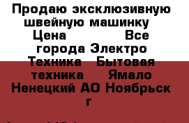 Продаю эксклюзивную швейную машинку › Цена ­ 13 900 - Все города Электро-Техника » Бытовая техника   . Ямало-Ненецкий АО,Ноябрьск г.